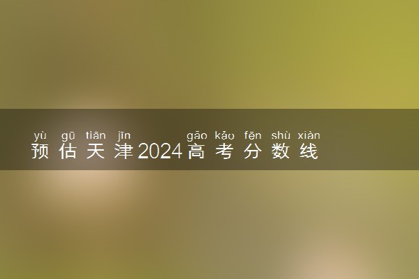 预估天津2024高考分数线 各批次分数线预测