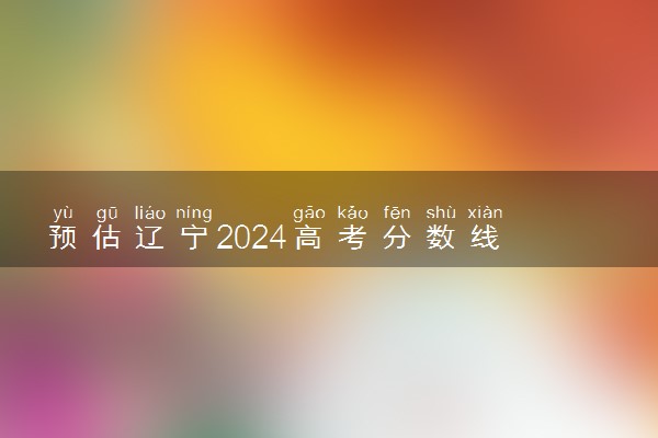 预估辽宁2024高考分数线 各批次分数线预测