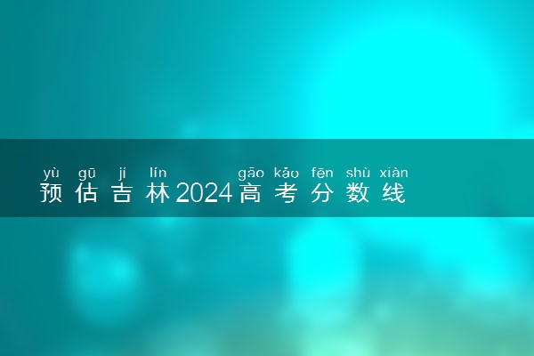 预估吉林2024高考分数线 各批次分数线预测