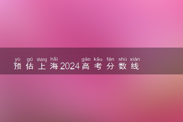 预估上海2024高考分数线 各批次分数线预测