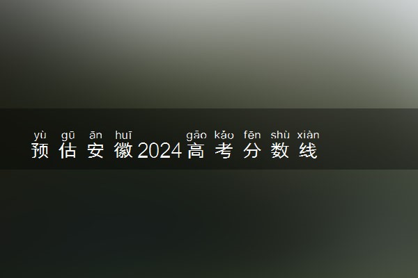 预估安徽2024高考分数线 各批次分数线预测