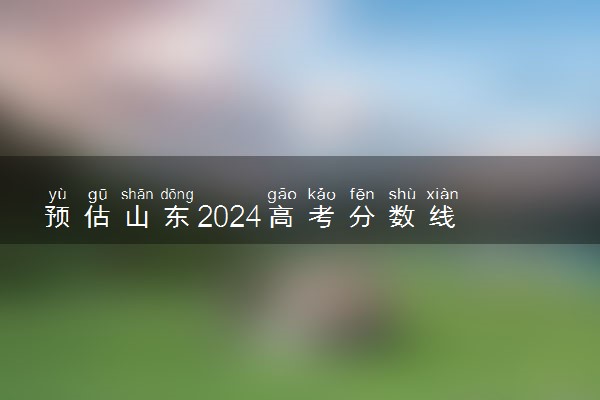 预估山东2024高考分数线 各批次分数线预测