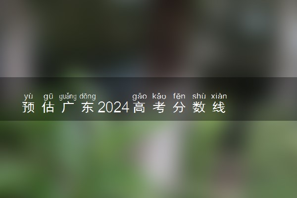 预估广东2024高考分数线 各批次分数线预测