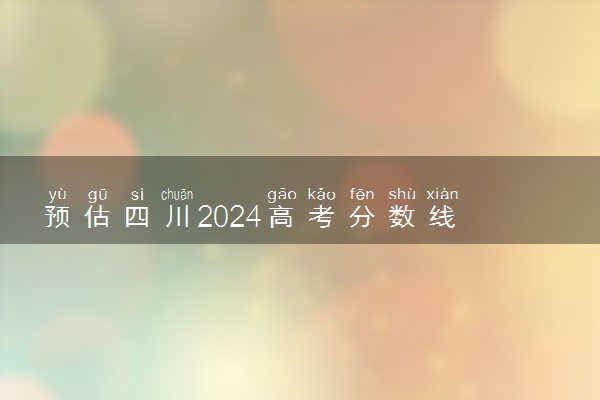 预估四川2024高考分数线 各批次分数线预测