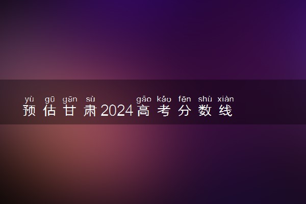 预估甘肃2024高考分数线 各批次分数线预测