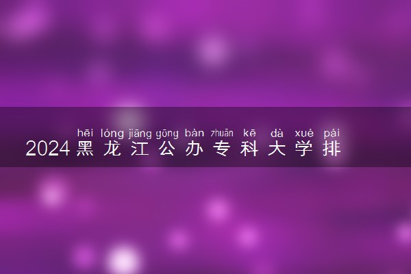 2024黑龙江公办专科大学排名名单及录取分数线位次