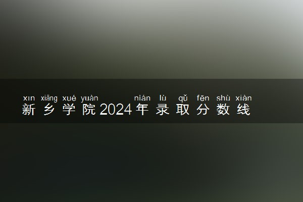 新乡学院2024年录取分数线 各专业录取最低分及位次