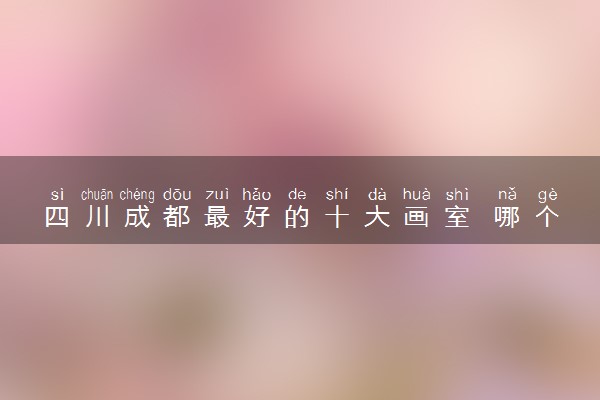 四川成都最好的十大画室 哪个值得选择
