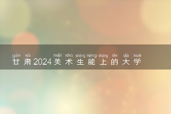 甘肃2024美术生能上的大学有哪些 可以报考的院校名单