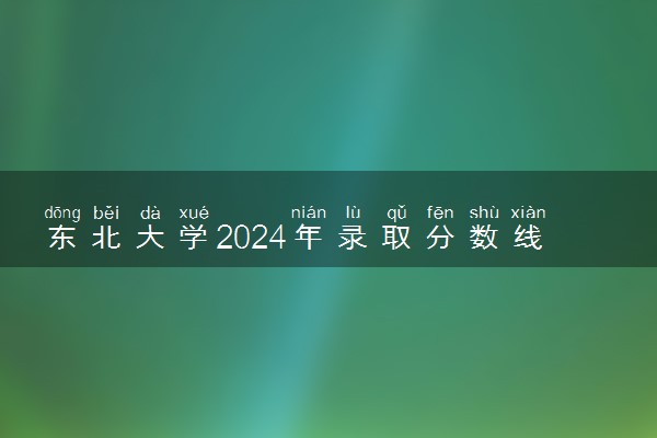 东北大学2024年录取分数线 各专业录取最低分及位次