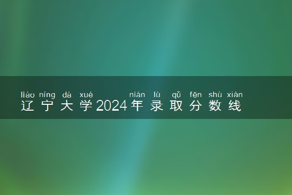 辽宁大学2024年录取分数线 各专业录取最低分及位次
