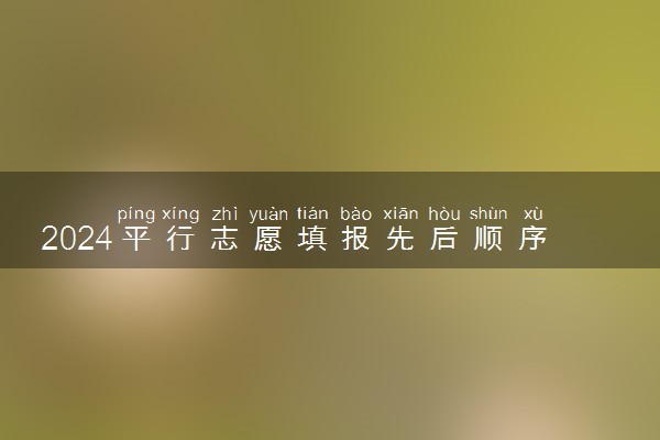 2024平行志愿填报先后顺序重要吗 怎么填报比较稳妥