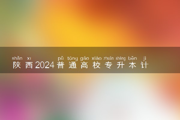 陕西2024普通高校专升本计划最新公布 各院校招收多少人