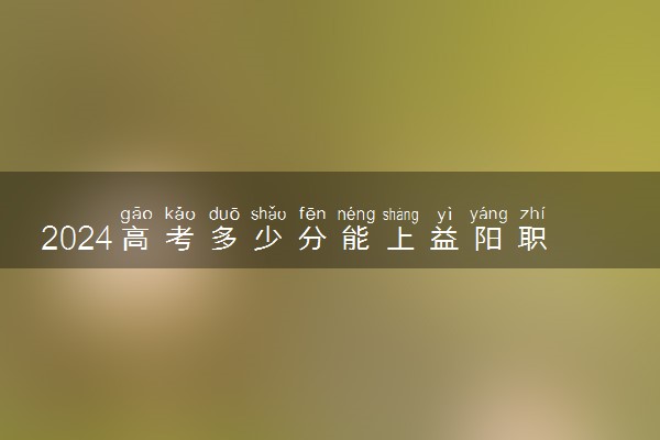 2024高考多少分能上益阳职业技术学院 最低分数线和位次