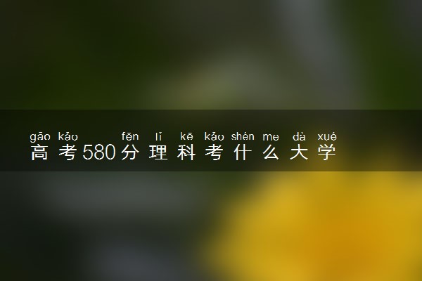 高考580分理科考什么大学 哪些学校推荐