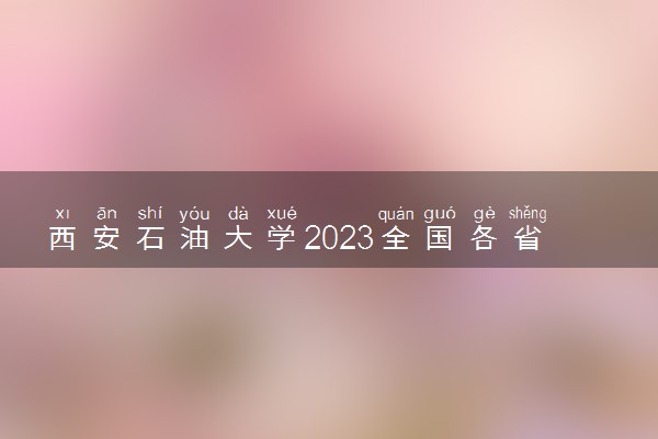 西安石油大学2023全国各省录取分数线及最低位次 高考多少分能上