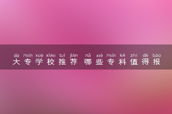 大专学校推荐 哪些专科值得报考