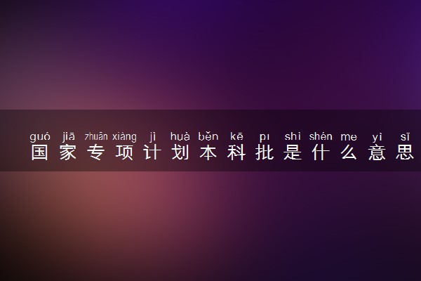 国家专项计划本科批是什么意思 值得报吗