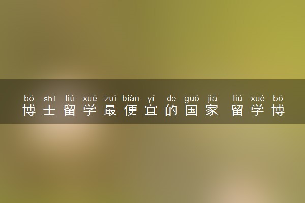 博士留学最便宜的国家 留学博士哪个国家性价比高