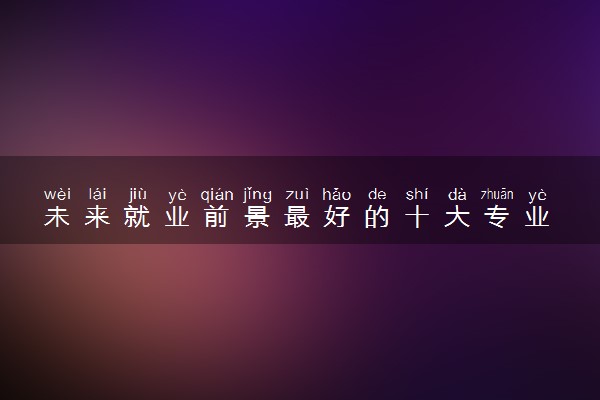 未来就业前景最好的十大专业 2024哪些专业轻松高薪