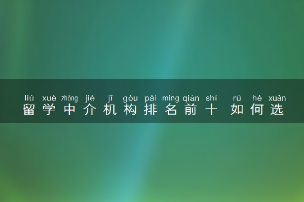 留学中介机构排名前十 如何选择靠谱的留学机构