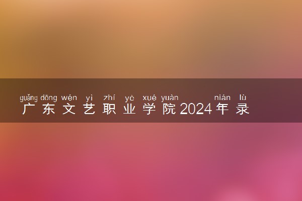 广东文艺职业学院2024年录取分数线 各专业录取最低分及位次