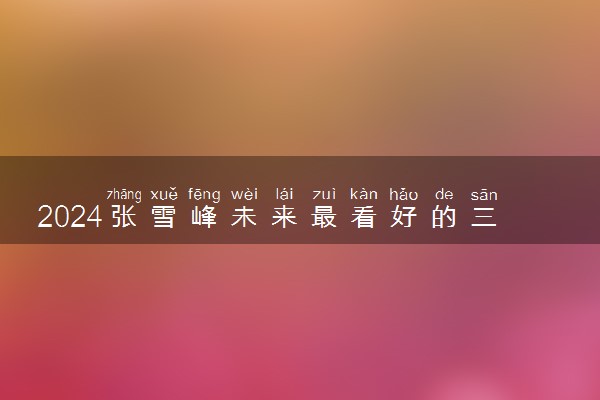 2024张雪峰未来最看好的三大专业 什么专业吃香有发展