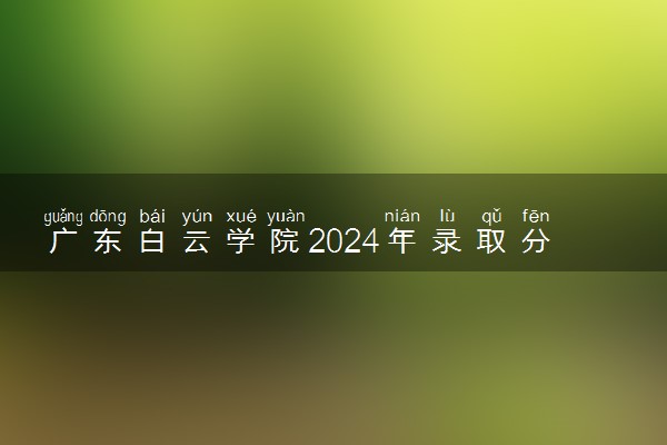 广东白云学院2024年录取分数线 各专业录取最低分及位次