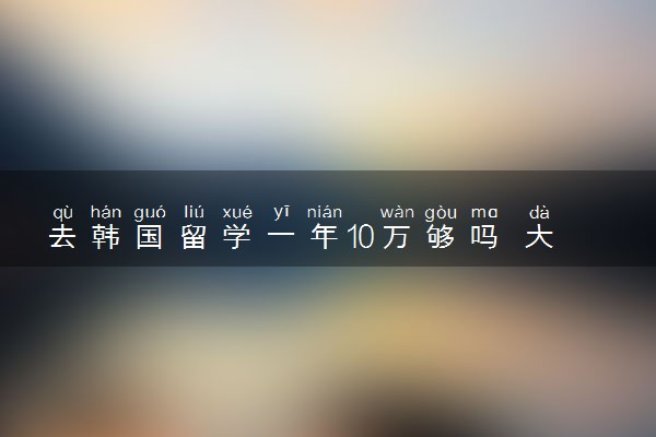 去韩国留学一年10万够吗 大概要花费多少钱