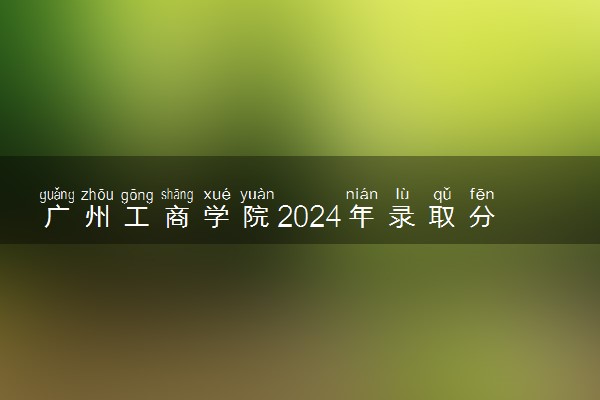 广州工商学院2024年录取分数线 各专业录取最低分及位次