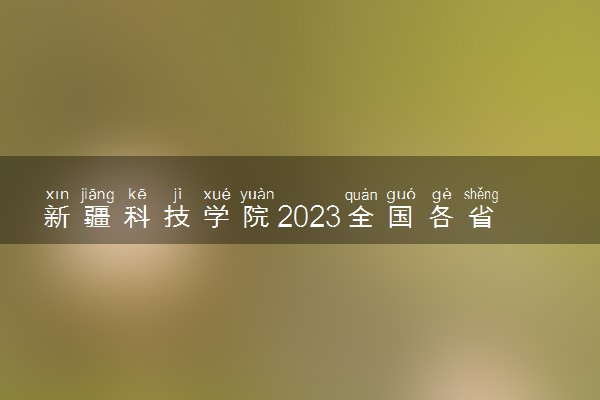新疆科技学院2023全国各省录取分数线及最低位次 高考多少分能上