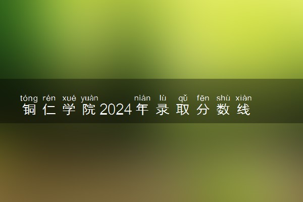 铜仁学院2024年录取分数线 各专业录取最低分及位次