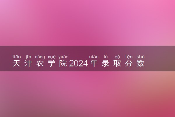 天津农学院2024年录取分数线 各专业录取最低分及位次