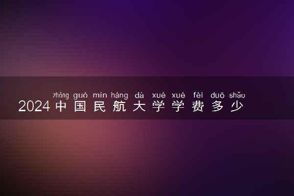 2024中国民航大学学费多少钱一年 各专业收费标准