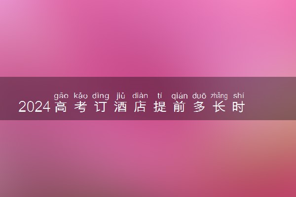 2024高考订酒店提前多长时间 有必要订酒店吗