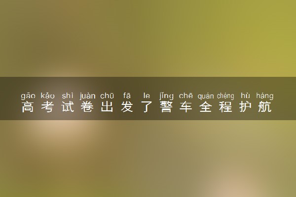 高考试卷出发了警车全程护航 行驶轨迹卫星全程跟踪