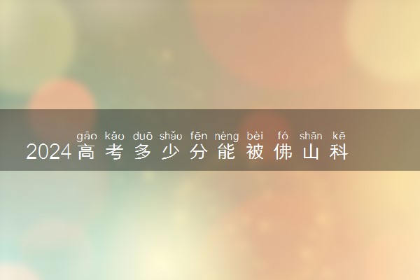 2024高考多少分能被佛山科学技术学院录取（附2023各省最低录取分数线及位次）