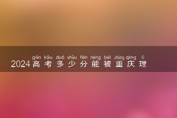 2024高考多少分能被重庆理工大学录取（附2023各省最低录取分数线及位次）