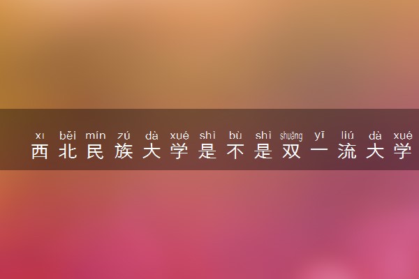 西北民族大学是不是双一流大学 是名校吗评价怎么样好不好