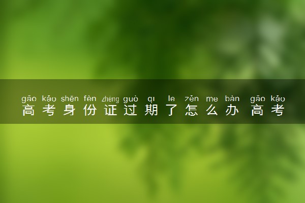高考身份证过期了怎么办 高考当天能顺利参考高考吗