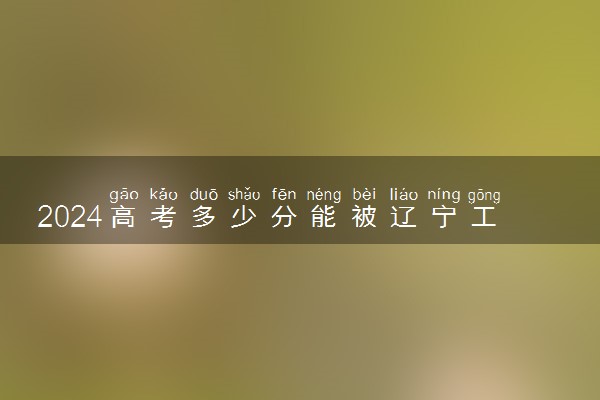 2024高考多少分能被辽宁工程技术大学录取（附2023各省最低录取分数线及位次）