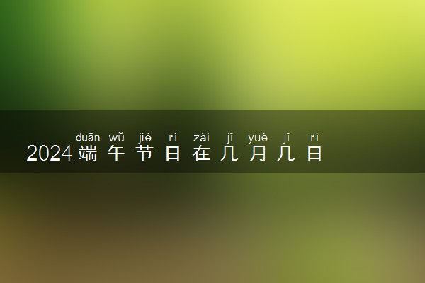 2024端午节日在几月几日 端午节具体哪天放假