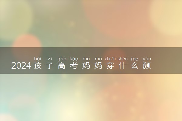 2024孩子高考妈妈穿什么颜色旗袍好 穿什么寓意好