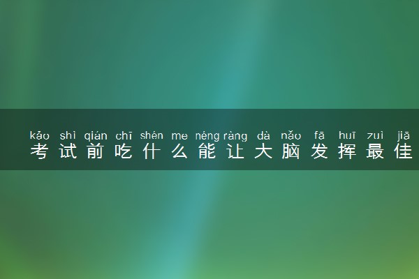 考试前吃什么能让大脑发挥最佳 2024高考饮食注意事项