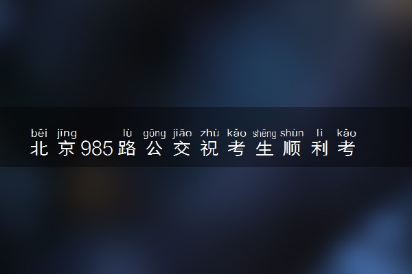 北京985路公交祝考生顺利考入985 具体什么情况