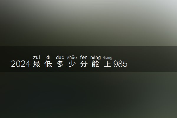 2024最低多少分能上985大学 好考的985院校推荐