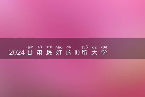 2024甘肃最好的10所大学 哪些大学值得报考