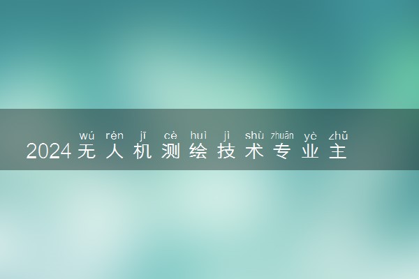 2024无人机测绘技术专业主要学什么课程 就业前景及方向有哪些