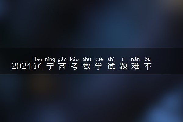 2024辽宁高考数学试题难不难