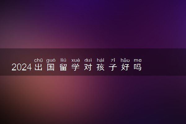2024出国留学对孩子好吗 对人的一生有多大的影响